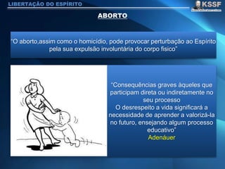 LIBERTAÇÃO DO ESPÍRITO
“O aborto,assim como o homicídio, pode provocar perturbação ao Espírito
pela sua expulsão involuntária do corpo fisico”
“Consequências graves àqueles que
participam direta ou indiretamente no
seu processo
O desrespeito a vida significará a
necessidade de aprender a valorizá-la
no futuro, ensejando algum processo
educativo”
Adenáuer
 