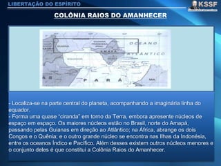 LIBERTAÇÃO DO ESPÍRITO
- Localiza-se na parte central do planeta, acompanhando a imaginária linha do
equador.
- Forma uma quase “ciranda” em torno da Terra, embora apresente núcleos de
espaço em espaço. Os maiores núcleos estão no Brasil, norte do Amapá,
passando pelas Guianas em direção ao Atlântico; na África, abrange os dois
Congos e o Quênia; e o outro grande núcleo se encontra nas Ilhas da Indonésia,
entre os oceanos Índico e Pacífico. Além desses existem outros núcleos menores e
o conjunto deles é que constitui a Colônia Raios do Amanhecer.
 