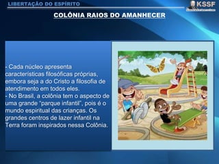LIBERTAÇÃO DO ESPÍRITO
- Cada núcleo apresenta
características filosóficas próprias,
embora seja a do Cristo a filosofia de
atendimento em todos eles.
- No Brasil, a colônia tem o aspecto de
uma grande “parque infantil”, pois é o
mundo espiritual das crianças. Os
grandes centros de lazer infantil na
Terra foram inspirados nessa Colônia.
 