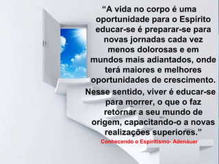 LIBERTAÇÃO DO ESPÍRITO
“A vida no corpo é uma
oportunidade para o Espírito
educar-se é preparar-se para
novas jornadas cada vez
menos dolorosas e em
mundos mais adiantados, onde
terá maiores e melhores
oportunidades de crescimento.
Nesse sentido, viver é educar-se
para morrer, o que o faz
retornar a seu mundo de
origem, capacitando-o a novas
realizações superiores.”
Conhecendo o Espiritismo- Adenáuer
 