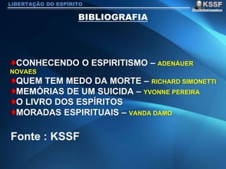 CONHECENDO O ESPIRITISMO – ADENÁUER
NOVAES
QUEM TEM MEDO DA MORTE – RICHARD SIMONETTI
MEMÓRIAS DE UM SUICIDA – YVONNE PEREIRA
O LIVRO DOS ESPÍRITOS
MORADAS ESPIRITUAIS – VANDA DAMO
LIBERTAÇÃO DO ESPÍRITO
Fonte : KSSF
 