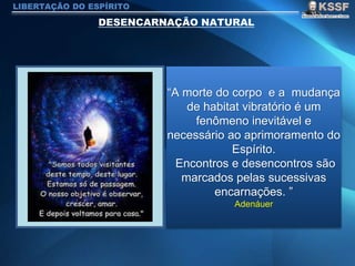 LIBERTAÇÃO DO ESPÍRITO
“A morte do corpo e a mudança
de habitat vibratório é um
fenômeno inevitável e
necessário ao aprimoramento do
Espírito.
Encontros e desencontros são
marcados pelas sucessivas
encarnações. ”
Adenáuer
 