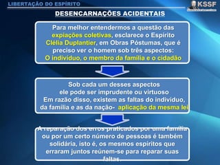 LIBERTAÇÃO DO ESPÍRITO
Para melhor entendermos a questão das
expiações coletivas, esclarece o Espírito
Clélia Duplantier, em Obras Póstumas, que é
preciso ver o homem sob três aspectos:
O indivíduo, o membro da família e o cidadão
Sob cada um desses aspectos
ele pode ser imprudente ou virtuoso
Em razão disso, existem as faltas do indivíduo,
da família e as da nação- aplicação da mesma lei
A reparação dos erros praticados por uma família
ou por um certo número de pessoas é também
solidária, isto é, os mesmos espíritos que
erraram juntos reúnem-se para reparar suas
faltas.
 