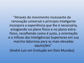 “Através do movimento incessante da
   renovação universal o principio inteligente
 incorpora a experiência que lhe é necessária,
  estagiando no plano físico e no plano extra-
 físico, recolhendo como é justo, a orientação
e o influxo das Inteligências Superiores em sua
     marcha laboriosa para as mais elevadas
                  aquisições”
 (André Luiz em Evolução em Dois Mundos)
 