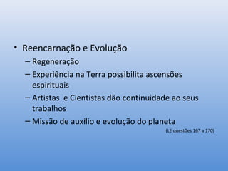 • Reencarnação e Evolução
  – Regeneração
  – Experiência na Terra possibilita ascensões
    espirituais
  – Artistas e Cientistas dão continuidade ao seus
    trabalhos
  – Missão de auxílio e evolução do planeta
                                        (LE questões 167 a 170)
 
