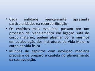 • Cada     entidade     reencarnante   apresenta
  particularidades na recorporificação
• Os espíritos mais evoluídos passam por um
  processo de planejamento em ligação sutil do
  corpo materno, podem plasmar por si mesmos
  em colaboração dos instrutores da Vida Maior o
  corpo da vida física
• Milhões de espíritos com evolução mediana
  precisam de preparo e cautela no planejamento
  da sua evolução.
 