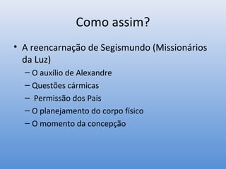 Como assim?
• A reencarnação de Segismundo (Missionários
  da Luz)
  – O auxílio de Alexandre
  – Questões cármicas
  – Permissão dos Pais
  – O planejamento do corpo físico
  – O momento da concepção
 