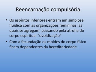 Reencarnação compulsória
• Os espíritos inferiores entram em simbiose
  fluídica com as organizações femininas, as
  quais se agregam, passando pela atrofia do
  corpo espiritual “ovoidização”
• Com a fecundação os moldes do corpo físico
  ficam dependentes da hereditariedade.
 