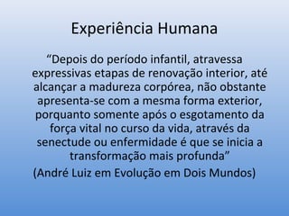 Experiência Humana
   “Depois do período infantil, atravessa
expressivas etapas de renovação interior, até
alcançar a madureza corpórea, não obstante
 apresenta-se com a mesma forma exterior,
 porquanto somente após o esgotamento da
    força vital no curso da vida, através da
 senectude ou enfermidade é que se inicia a
        transformação mais profunda”
(André Luiz em Evolução em Dois Mundos)
 