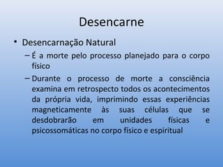 Desencarne
• Desencarnação Natural
  – É a morte pelo processo planejado para o corpo
    físico
  – Durante o processo de morte a consciência
    examina em retrospecto todos os acontecimentos
    da própria vida, imprimindo essas experiências
    magneticamente às suas células que se
    desdobrarão      em     unidades       físicas e
    psicossomáticas no corpo físico e espiritual
 