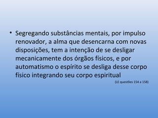 • Segregando substâncias mentais, por impulso
  renovador, a alma que desencarna com novas
  disposições, tem a intenção de se desligar
  mecanicamente dos órgãos físicos, e por
  automatismo o espírito se desliga desse corpo
  físico integrando seu corpo espiritual
                                    (LE questões 154 a 158)
 
