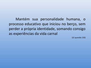 Mantém sua personalidade humana, o
processo educativo que iniciou no berço, sem
perder a própria identidade, somando consigo
as experiências da vida carnal
                                    (LE questão 150)
 
