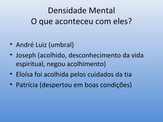 Densidade Mental
      O que aconteceu com eles?

• André Luiz (umbral)
• Joseph (acolhido, desconhecimento da vida
  espiritual, negou acolhimento)
• Eloísa foi acolhida pelos cuidados da tia
• Patrícia (despertou em boas condições)
 