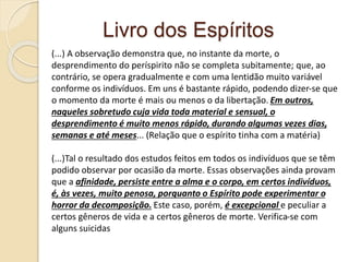 Livro dos Espíritos
(...) A observação demonstra que, no instante da morte, o
desprendimento do períspirito não se completa subitamente; que, ao
contrário, se opera gradualmente e com uma lentidão muito variável
conforme os indivíduos. Em uns é bastante rápido, podendo dizer-se que
o momento da morte é mais ou menos o da libertação. Em outros,
naqueles sobretudo cuja vida toda material e sensual, o
desprendimento é muito menos rápido, durando algumas vezes dias,
semanas e até meses... (Relação que o espírito tinha com a matéria)
(...)Tal o resultado dos estudos feitos em todos os indivíduos que se têm
podido observar por ocasião da morte. Essas observações ainda provam
que a afinidade, persiste entre a alma e o corpo, em certos indivíduos,
é, às vezes, muito penosa, porquanto o Espírito pode experimentar o
horror da decomposição. Este caso, porém, é excepcional e peculiar a
certos gêneros de vida e a certos gêneros de morte. Verifica-se com
alguns suicidas
 