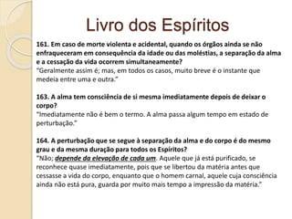 Livro dos Espíritos
161. Em caso de morte violenta e acidental, quando os órgãos ainda se não
enfraqueceram em consequência da idade ou das moléstias, a separação da alma
e a cessação da vida ocorrem simultaneamente?
“Geralmente assim é; mas, em todos os casos, muito breve é o instante que
medeia entre uma e outra.”
163. A alma tem consciência de si mesma imediatamente depois de deixar o
corpo?
“Imediatamente não é bem o termo. A alma passa algum tempo em estado de
perturbação.”
164. A perturbação que se segue à separação da alma e do corpo é do mesmo
grau e da mesma duração para todos os Espíritos?
“Não; depende da elevação de cada um. Aquele que já está purificado, se
reconhece quase imediatamente, pois que se libertou da matéria antes que
cessasse a vida do corpo, enquanto que o homem carnal, aquele cuja consciência
ainda não está pura, guarda por muito mais tempo a impressão da matéria.”
 