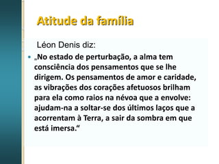 Atitude da família
Léon Denis diz:
 „No estado de perturbação, a alma tem
consciência dos pensamentos que se lhe
dirigem. Os pensamentos de amor e caridade,
as vibrações dos corações afetuosos brilham
para ela como raios na névoa que a envolve:
ajudam-na a soltar-se dos últimos laços que a
acorrentam à Terra, a sair da sombra em que
está imersa.“
 