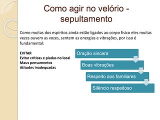 Como agir no velório -
sepultamento
Como muitas dos espíritos ainda estão ligados ao corpo físico eles muitas
vezes ouvem as vozes, sentem as energias e vibrações, por isso é
fundamental:
EVITAR
Evitar críticas e piadas no local
Maus pensamentos
Atitudes inadequadas
Oração sincera
Boas vibrações
Respeito aos familiares
Silêncio respeitoso
 