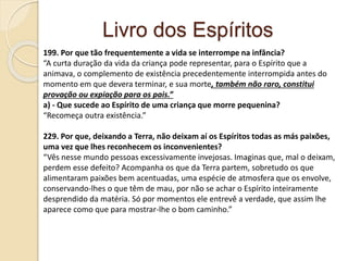Livro dos Espíritos
199. Por que tão frequentemente a vida se interrompe na infância?
“A curta duração da vida da criança pode representar, para o Espírito que a
animava, o complemento de existência precedentemente interrompida antes do
momento em que devera terminar, e sua morte, também não raro, constitui
provação ou expiação para os pais.”
a) - Que sucede ao Espírito de uma criança que morre pequenina?
“Recomeça outra existência.”
229. Por que, deixando a Terra, não deixam aí os Espíritos todas as más paixões,
uma vez que lhes reconhecem os inconvenientes?
“Vês nesse mundo pessoas excessivamente invejosas. Imaginas que, mal o deixam,
perdem esse defeito? Acompanha os que da Terra partem, sobretudo os que
alimentaram paixões bem acentuadas, uma espécie de atmosfera que os envolve,
conservando-lhes o que têm de mau, por não se achar o Espírito inteiramente
desprendido da matéria. Só por momentos ele entrevê a verdade, que assim lhe
aparece como que para mostrar-lhe o bom caminho.”
 