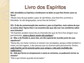 Livro dos Espíritos
320. Sensibiliza os Espíritos o lembrarem-se deles os que lhes foram caros na
Terra?
“Muito mais do que podeis supor. Se são felizes, esse fato lhes aumenta a
felicidade. Se são desgraçados, serve-lhes de lenitivo.”
321. O dia da comemoração dos mortos é, para os Espíritos, mais solene do que
os outros dias? Apraz-lhes ir ao encontro dos que vão orar nos cemitérios sobre
seus túmulos?
“Os Espíritos acodem nesse dia ao chamado dos que da Terra lhes dirigem seus
pensamentos, como o fazem noutro dia qualquer.”
a) - Mas o de finados é, para eles, um dia especial de reunião junto de suas
sepulturas?
“Nesse dia, em maior número se reúnem nas necrópoles, porque então também é
maior, em tais lugares, o das pessoas que os chamam pelo pensamento. Porém,
cada Espírito vai lá somente pelos seus amigos e não pela multidão dos
indiferentes.”
b) - Sob que forma aí comparecem e como os veríamos, se pudessem tornar-se
visíveis?
“Sob a que tinham quando encarnados.”
 