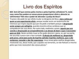 Livro dos Espíritos
664. Será útil que oremos pelos mortos e pelos Espíritos sofredores? E, neste
caso, como lhes podem as nossas preces proporcionar alívio e abreviar os
sofrimentos? Têm elas o poder de abrandar a justiça de Deus?
“A prece não pode ter por efeito mudar os desígnios de Deus, mas a alma por
quem se ora experimenta alívio, porque recebe assim um testemunho do
interesse que inspira àquele que por ela pede e também porque o desgraçado
sente sempre um refrigério, quando encontra almas caridosas que se
compadecem de suas dores. Por outro lado, mediante a prece, aquele que ora
concita o desgraçado ao arrependimento e ao desejo de fazer o que é necessário
para ser feliz. Neste sentido é que se lhe pode abreviar a pena, se, por sua parte,
ele secunda a prece com a boa-vontade. O desejo de melhorar-se, despertado
pela prece, atrai para junto do Espírito sofredor Espíritos melhores, que o vão
esclarecer, consolar e dar-lhe esperanças. Jesus orava pelas ovelhas desgarradas,
mostrando-vos, desse modo, que culpados vos tornaríeis, se não fizésseis o mesmo
pelos que mais necessitam das vossas preces.”
 
