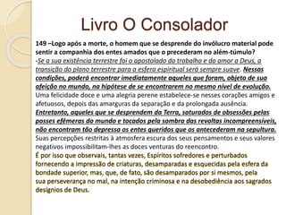 Livro O Consolador
149 –Logo após a morte, o homem que se desprende do invólucro material pode
sentir a companhia dos entes amados que o precederam no além-túmulo?
-Se a sua existência terrestre foi o apostolado do trabalho e do amor a Deus, a
transição do plano terrestre para a esfera espiritual será sempre suave. Nessas
condições, poderá encontrar imediatamente aqueles que foram, objeto de sua
afeição no mundo, na hipótese de se encontrarem no mesmo nível de evolução.
Uma felicidade doce e uma alegria perene estabelece-se nesses corações amigos e
afetuosos, depois das amarguras da separação e da prolongada ausência.
Entretanto, aqueles que se desprendem da Terra, saturados de obsessões pelas
posses efêmeras do mundo e tocados pela sombra das revoltas incompreensíveis,
não encontram tão depressa os entes queridos que os antecederam na sepultura.
Suas percepções restritas à atmosfera escura dos seus pensamentos e seus valores
negativos impossibilitam-lhes as doces venturas do reencontro.
É por isso que observais, tantas vezes, Espíritos sofredores e perturbados
fornecendo a impressão de criaturas, desamparadas e esquecidas pela esfera da
bondade superior, mas, que, de fato, são desamparados por si mesmos, pela
sua perseverança no mal, na intenção criminosa e na desobediência aos sagrados
desígnios de Deus.
 