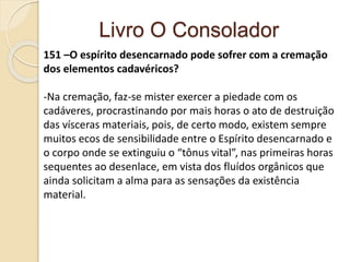 Livro O Consolador
151 –O espírito desencarnado pode sofrer com a cremação
dos elementos cadavéricos?
-Na cremação, faz-se mister exercer a piedade com os
cadáveres, procrastinando por mais horas o ato de destruição
das vísceras materiais, pois, de certo modo, existem sempre
muitos ecos de sensibilidade entre o Espírito desencarnado e
o corpo onde se extinguiu o “tônus vital”, nas primeiras horas
sequentes ao desenlace, em vista dos fluídos orgânicos que
ainda solicitam a alma para as sensações da existência
material.
 