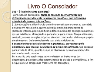 Livro O Consolador
146 – É fatal o instante da morte?
-Com exceção do suicídio, todos os casos de desencarnação são
determinados previamente pelas forças espirituais que orientam a
atividade do homem sobre a Terra.
(...) A educação e a iluminação do íntimo constituem o amor ao santuário
de Deus em nossa alma. Quem as realiza em si, na profundeza da
liberdade interior, pode modificar o determinismo das condições materiais
de sua existência, alcançando-a para a luz e para o bem. Os que eliminam,
contudo, as suas energias próprias, atentam contra a luz divina que palpita
em si mesmos. Daí o complexo de suas dívidas dolorosas.
E existem ainda os suicidios lentos e gradativos, provocados pela
ambição ou pele inércia, pelo abuso ou pela inconsideração, tão perigoso
para a vida da alma, quanto os que se observam, de modo espetacular,
entre as lutas do mundo.
Essa a razão pela qual tantas vezes se batem os instrutores dos
encarnados, pela necessidade permanente de oração e de vigilância, a fim
de que os seus amigos não fracassem nas tentações.
 