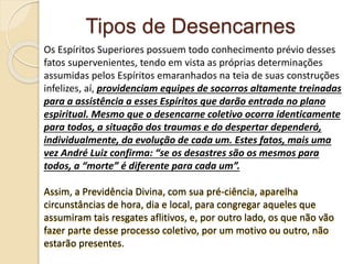 Tipos de Desencarnes
Os Espíritos Superiores possuem todo conhecimento prévio desses
fatos supervenientes, tendo em vista as próprias determinações
assumidas pelos Espíritos emaranhados na teia de suas construções
infelizes, aí, providenciam equipes de socorros altamente treinadas
para a assistência a esses Espíritos que darão entrada no plano
espiritual. Mesmo que o desencarne coletivo ocorra identicamente
para todos, a situação dos traumas e do despertar dependerá,
individualmente, da evolução de cada um. Estes fatos, mais uma
vez André Luiz confirma: “se os desastres são os mesmos para
todos, a “morte” é diferente para cada um”.
Assim, a Previdência Divina, com sua pré-ciência, aparelha
circunstâncias de hora, dia e local, para congregar aqueles que
assumiram tais resgates aflitivos, e, por outro lado, os que não vão
fazer parte desse processo coletivo, por um motivo ou outro, não
estarão presentes.
 