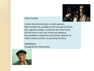 ANTE O ALÉM
A vida não termina onde a morte aparece.
Não transformes saudade em fel nos que se foram.
Eles seguem contigo, conquanto de outra forma.
Dá-lhes amor e paz, por muito que padeças.
Eles também te esperam procurando amparar-te.
Todos estamos juntos, na presença de Deus.
EMMANUEL
Psicografia de Chico Xavier
 