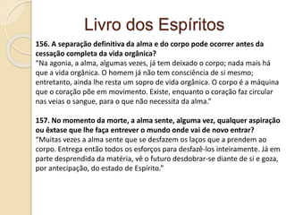 Livro dos Espíritos
156. A separação definitiva da alma e do corpo pode ocorrer antes da
cessação completa da vida orgânica?
“Na agonia, a alma, algumas vezes, já tem deixado o corpo; nada mais há
que a vida orgânica. O homem já não tem consciência de si mesmo;
entretanto, ainda lhe resta um sopro de vida orgânica. O corpo é a máquina
que o coração põe em movimento. Existe, enquanto o coração faz circular
nas veias o sangue, para o que não necessita da alma.”
157. No momento da morte, a alma sente, alguma vez, qualquer aspiração
ou êxtase que lhe faça entrever o mundo onde vai de novo entrar?
“Muitas vezes a alma sente que se desfazem os laços que a prendem ao
corpo. Entrega então todos os esforços para desfazê-los inteiramente. Já em
parte desprendida da matéria, vê o futuro desdobrar-se diante de si e goza,
por antecipação, do estado de Espírito.”
 