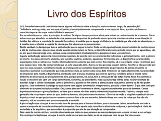 Livro dos Espíritos
165. O conhecimento do Espiritismo exerce alguma influência sobre a duração, mais ou menos longa, da perturbação?
“Influência muito grande, por isso que o Espírito já antecipadamente compreendia a sua situação. Mas, a prática do bem e a
consciência pura são o que maior influência exercem.”
Por ocasião da morte, tudo, a princípio, é confuso. De algum tempo precisa a alma para entrar no conhecimento de si mesma. Ela se
acha como que aturdida, no estado de uma pessoa que despertou de profundo sono e procura orientar-se sobre a sua situação. A
lucidez das idéias e a memória do passado lhe voltam, à medida que se apaga a influência da matéria que ela acaba de abandonar, e
à medida que se dissipa a espécie de névoa que lhe obscurece os pensamentos.
Muito variável é o tempo que dura a perturbação que se segue à morte. Pode ser de algumas horas, como também de muitos meses
e até de muitos anos. Aqueles que, desde quando ainda viviam na Terra, se identificaram com o estado futuro que os aguardava, são
os em quem menos longa ela é, porque esses compreendem imediatamente a posição em que se encontram.
Aquela perturbação apresenta circunstâncias especiais, de acordo com os caracteres dos indivíduos e, principalmente, com o gênero
de morte. Nos casos de morte violenta, por suicídio, suplício, acidente, apoplexia, ferimentos, etc., o Espírito fica surpreendido,
espantado e não acredita estar morto. Obstinadamente sustenta que não o está. No entanto, vê o seu próprio corpo, reconhece que
esse corpo é seu, mas não compreende que se ache separado dele. Acerca-se das pessoas a quem estima, fala-lhes e não percebe por
que elas não o ouvem. Semelhante ilusão se prolonga até ao completo desprendimento do perispírito. Só então o Espírito se
reconhece como tal e compreende que não pertence mais ao número dos vivos. Este fenômeno se explica facilmente. Surpreendido
de improviso pela morte, o Espírito fica atordoado com a brusca mudança que nele se operou; considera ainda a morte como
sinônimo de destruição, de aniquilamento. Ora, porque pensa, vê, ouve, tem a sensação de não estar morto. Mais lhe aumenta a
ilusão o fato de se ver com um corpo semelhante, na forma, ao precedente, mas cuja natureza etérea ainda não teve tempo de
estudar. Julga-o sólido e compacto como o primeiro e, quando se lhe chama a atenção para esse ponto, admira-se de não poder
palpá-lo. Esse fenômeno é análogo ao que ocorre com alguns sonâmbulos inexperientes, que não crêem dormir. É que têm sono por
sinônimo de suspensão das faculdades. Ora, como pensam livremente e vêem, julgam naturalmente que não dormem. Certos
Espíritos revelam essa particularidade, se bem que a morte não lhes tenha sobrevindo inopinadamente. Todavia, sempre mais
generalizada se apresenta entre os que, embora doentes, não pensavam em morrer. Observa-se então o singular espetáculo de um
Espírito assistir ao seu próprio enterramento como se fora o de um estranho, falando desse ato como de coisa que lhe não diz
respeito, até ao momento em que compreende a verdade.
A perturbação que se segue à morte nada tem de penosa para o homem de bem, que se conserva calmo, semelhante em tudo a
quem acompanha as fases de um tranquilo despertar. Para aquele cuja consciência ainda não está pura, a perturbação é cheia de
ansiedade e de angústias, que aumentam à proporção que ele da sua situação se compenetra.
Nos casos de morte coletiva, tem sido observado que todos os que perecem ao mesmo tempo nem sempre tornam a ver-se logo.
Presas da perturbação que se segue à morte, cada um vai para seu lado, ou só se preocupa com os que lhe interessam.
 