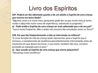 Livro dos Espíritos
197. Poderá ser tão adiantado quanto o de um adulto o Espírito de uma criança
que morreu em tenra idade?
“Algumas vezes o é muito mais, porquanto pode dar-se que muito mais já tenha
vivido e adquirido maior soma de experiência, sobretudo se progrediu.”
a) - Pode então o Espírito de uma criança ser mais adiantado que o de seu pai?
“Isso é muito freqüente. Não o vedes vós mesmos tão amiudadas vezes na Terra?”
199. Por que tão freqüentemente a vida se interrompe na infância?
“A curta duração da vida da criança pode representar, para o Espírito que a
animava, o complemento de existência precedentemente interrompida antes do
momento em que devera terminar, e sua morte, também não raro, constitui
provação ou expiação para os pais.”
a) - Que sucede ao Espírito de uma criança que morre pequenina?
“Recomeça outra existência.”
 