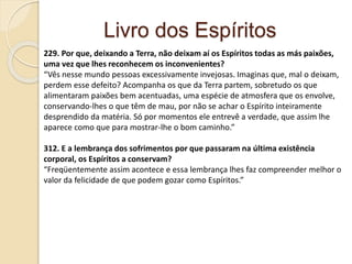 Livro dos Espíritos
229. Por que, deixando a Terra, não deixam aí os Espíritos todas as más paixões,
uma vez que lhes reconhecem os inconvenientes?
“Vês nesse mundo pessoas excessivamente invejosas. Imaginas que, mal o deixam,
perdem esse defeito? Acompanha os que da Terra partem, sobretudo os que
alimentaram paixões bem acentuadas, uma espécie de atmosfera que os envolve,
conservando-lhes o que têm de mau, por não se achar o Espírito inteiramente
desprendido da matéria. Só por momentos ele entrevê a verdade, que assim lhe
aparece como que para mostrar-lhe o bom caminho.”
312. E a lembrança dos sofrimentos por que passaram na última existência
corporal, os Espíritos a conservam?
“Freqüentemente assim acontece e essa lembrança lhes faz compreender melhor o
valor da felicidade de que podem gozar como Espíritos.”
 
