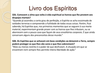 Livro dos Espíritos
326. Comovem a alma que volta à vida espiritual as honras que lhe prestem aos
despojos mortais?
“Quando já ascendeu a certo grau de perfeição, o Espírito se acha escoimado de
vaidades terrenas e compreende a futilidade de todas essas coisas. Porém, ficai
sabendo, há Espíritos que, nos primeiros momentos que se seguem à sua morte
material, experimentam grande prazer com as honras que lhes tributam, ou se
aborrecem com o pouco caso que façam de seus envoltórios corporais. É que ainda
conservam alguns dos preconceitos desse mundo.”
508. Os Espíritos que se achavam em boas condições ao deixarem a Terra, sempre
podem proteger os que lhes são caros e que lhes sobrevivem?
“Mais ou menos restrito é o poder de que desfrutam. A situação em que se
encontram nem sempre lhes permite inteira liberdade de ação.”
 