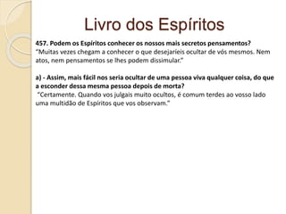 Livro dos Espíritos
457. Podem os Espíritos conhecer os nossos mais secretos pensamentos?
“Muitas vezes chegam a conhecer o que desejaríeis ocultar de vós mesmos. Nem
atos, nem pensamentos se lhes podem dissimular.”
a) - Assim, mais fácil nos seria ocultar de uma pessoa viva qualquer coisa, do que
a esconder dessa mesma pessoa depois de morta?
“Certamente. Quando vos julgais muito ocultos, é comum terdes ao vosso lado
uma multidão de Espíritos que vos observam.”
 