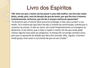 Livro dos Espíritos
730. Uma vez que a morte nos faz passar a uma vida melhor, nos livra dos males
desta, sendo, pois, mais de desejar do que de temer, por que lhe tem o homem,
instintivamente, tal horror, que ela lhe é sempre motivo de apreensão?
“Já dissemos que o homem deve procurar prolongar a vida, para cumprir a sua
tarefa. Tal o motivo por que Deus lhe deu o instinto de conservação, instinto que o
sustenta nas provas. A não ser assim, ele muito freqüentemente se entregaria ao
desânimo. A voz íntima, que o induz a repelir a morte, lhe diz que ainda pode
realizar alguma coisa pelo seu progresso. A ameaça de um perigo constitui aviso,
para que se aproveite da dilação que Deus lhe concede. Mas, ingrato, o homem
rende graças mais vezes à sua estrela do que ao seu Criador.”
 