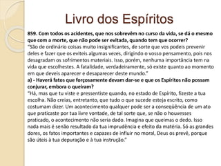 Livro dos Espíritos
859. Com todos os acidentes, que nos sobrevêm no curso da vida, se dá o mesmo
que com a morte, que não pode ser evitada, quando tem que ocorrer?
“São de ordinário coisas muito insignificantes, de sorte que vos podeis prevenir
deles e fazer que os eviteis algumas vezes, dirigindo o vosso pensamento, pois nos
desagradam os sofrimentos materiais. Isso, porém, nenhuma importância tem na
vida que escolhestes. A fatalidade, verdadeiramente, só existe quanto ao momento
em que deveis aparecer e desaparecer deste mundo.”
a) - Haverá fatos que forçosamente devam dar-se e que os Espíritos não possam
conjurar, embora o queiram?
“Há, mas que tu viste e pressentiste quando, no estado de Espírito, fizeste a tua
escolha. Não creias, entretanto, que tudo o que sucede esteja escrito, como
costumam dizer. Um acontecimento qualquer pode ser a conseqüência de um ato
que praticaste por tua livre vontade, de tal sorte que, se não o houvesses
praticado, o acontecimento não seria dado. Imagina que queimas o dedo. Isso
nada mais é senão resultado da tua imprudência e efeito da matéria. Só as grandes
dores, os fatos importantes e capazes de influir no moral, Deus os prevê, porque
são úteis à tua depuração e à tua instrução.”
 