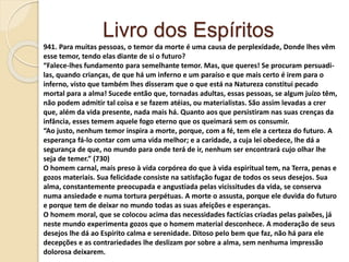 Livro dos Espíritos
941. Para muitas pessoas, o temor da morte é uma causa de perplexidade, Donde lhes vêm
esse temor, tendo elas diante de si o futuro?
“Falece-lhes fundamento para semelhante temor. Mas, que queres! Se procuram persuadi-
las, quando crianças, de que há um inferno e um paraíso e que mais certo é irem para o
inferno, visto que também lhes disseram que o que está na Natureza constitui pecado
mortal para a alma! Sucede então que, tornadas adultas, essas pessoas, se algum juízo têm,
não podem admitir tal coisa e se fazem atéias, ou materialistas. São assim levadas a crer
que, além da vida presente, nada mais há. Quanto aos que persistiram nas suas crenças da
infância, esses temem aquele fogo eterno que os queimará sem os consumir.
“Ao justo, nenhum temor inspira a morte, porque, com a fé, tem ele a certeza do futuro. A
esperança fá-lo contar com uma vida melhor; e a caridade, a cuja lei obedece, lhe dá a
segurança de que, no mundo para onde terá de ir, nenhum ser encontrará cujo olhar lhe
seja de temer.” (730)
O homem carnal, mais preso à vida corpórea do que à vida espiritual tem, na Terra, penas e
gozos materiais. Sua felicidade consiste na satisfação fugaz de todos os seus desejos. Sua
alma, constantemente preocupada e angustiada pelas vicissitudes da vida, se conserva
numa ansiedade e numa tortura perpétuas. A morte o assusta, porque ele duvida do futuro
e porque tem de deixar no mundo todas as suas afeições e esperanças.
O homem moral, que se colocou acima das necessidades factícias criadas pelas paixões, já
neste mundo experimenta gozos que o homem material desconhece. A moderação de seus
desejos lhe dá ao Espírito calma e serenidade. Ditoso pelo bem que faz, não há para ele
decepções e as contrariedades lhe deslizam por sobre a alma, sem nenhuma impressão
dolorosa deixarem.
 