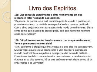 Livro dos Espíritos
159. Que sensação experimenta a alma no momento em que
reconhece estar no mundo dos Espíritos?
“Depende. Se praticasse o mal, impelido pelo desejo de o praticar, no
primeiro momento te sentirás envergonhado de o haveres praticado.
Com a alma do justo as coisas se passam de modo bem diferente. Ela se
sente como que aliviada de grande peso, pois que não teme nenhum
olhar perscrutador.”
160. O Espírito se encontra imediatamente com os que conheceu na
Terra e que morreram antes dele?
“Sim, conforme à afeição que lhes votava e a que eles lhe consagravam.
Muitas vezes aqueles seus conhecidos o vêm receber à entrada do
mundo dos Espíritos e o ajudam a desligar-se das faixas da matéria.
Encontra-se também com muitos dos que conheceu e perdeu de vista
durante a sua vida terrena. Vê os que estão na erraticidade, como vê os
encarnados e os vai visitar.”
 