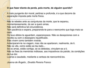 O que fazer diante da perda, pela morte, de alguém querido?
A mais pungente dor moral, pertinaz e profunda, é a que decorre da
separação imposta pela morte física.
............................................
Não te rebeles ante as conjunturas da morte, que te separou,
momentaneamente, do ser a quem amas.
Não será definitiva tal circunstância.
Tem paciência e espera, preparando-te para o reencontro que logo mais se
dará.
Os teus afetos te aguardam, esperançosos. Não os decepciones com a
revolta ou com o desespero injustificado.
Eles vivem como também viverás.
Anteciparam-te na viagem, mas não se apartaram, realmente, de ti.
Não os vês, como estão ao teu lado...
Se os amas, estão contigo, se os detestas, vinculam-se a ti.
Não os fixes às memórias inditosas, aos impositivos da paixão, às condições
da tua dor.
Luariza a saudade, mediante a certeza de reencontrá-los.
Joanna de Ângelis , Divaldo Pereira Franco
 