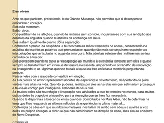 Eles vivem
Ante os que partiram, precedendo-te na Grande Mudança, não permitas que o desespero te
ensombre o coração.
Eles não morreram.
Estão vivos.
Compartilham-te as aflições, quando te lastimas sem consolo. Inquietam-se com sua rendição aos
desafios da angústia quando te afastas da confiança em Deus.
Eles sabem igualmente quanto dói a separação.
Conhecem o pranto da despedida e te recordam as mãos trementes no adeus, conservando na
acústica do espírito as palavras que pronunciaste, quando não mais conseguiram responder as
interpelações que articulaste no auge da amargura. Não admitas estejam eles indiferentes ao teu
caminho ou à tua dor.
Eles percebem quanto te custa a readaptação ao mundo e à existência terrestre sem eles e quase
sempre se transformam em cirineus de ternura incessante, amparando-te o trabalho de renovação
ou enxugando-te as lágrimas quando tateais a lousa ou lhes enfeitas a memória perguntando
porque.
Pensa neles com a saudade convertida em oração.
As tua preces de amor representam acordes de esperança e devotamento, despertando-os para
visões mais altas na vida. Quando puderes, realiza por eles as tarefas em que estimariam prosseguir
e tê-los-ás contigo por infatigáveis zeladores de teus dias.
Se muitos deles são teu refúgio e inspiração nas atividades a que te prendes no mundo, para muitos
outros deles és o apoio e o incentivo para a elevação que se lhes faz necessária.
Quando te disponhas a buscar os entes queridos domiciliados no Mais Além, não te detenhas na
terra que lhes resguarda as últimas relíquias da experiência no plano material...
Contempla os céus em que mundos inumeráveis nos falam da união sem adeus e ouvirás a voz
deles no próprio coração, a dizer-te que não caminharam na direção da noite, mas sim ao encontro
de Novo Despertar.
 