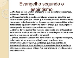 Evangelho segundo o
espiritismo(...) Nada se faz sem um fim inteligente e, seja o que for que aconteça,
tudo tem a sua razão de ser.
(...) Frequentemente, a morte prematura é um grande benefício que
Deus concede aquele que se vai e que assim se preserva das misérias da
vida, ou das seduções que talvez lhe acarretassem a perda. Não é vitima
da fatalidade aquele que morre na flor dos anos; é que Deus julga não
convir que ele permaneça por mais tempo na terra.
(...) Em vez de vos queixardes, regozijai-vos quando praz a Deus retirar
deste vale de misérias um dos seus filhos. Não será egoístico desejardes
que ele aí continuasse para sofrer convosco?
(...) Mães, sabei que vossos filhos bem-amados estão perto de vós; sim,
estão muito perto; seus corpos fluídicos vos envolvem, seus
pensamentos vos protegem, a lembrança que deles guardais os
transporta de alegria, mas também as vossas dores dasarrazoadas os
afligem, porque denotam falta de fé e exprimem uma revolta contra a
vontade de Deus.
 