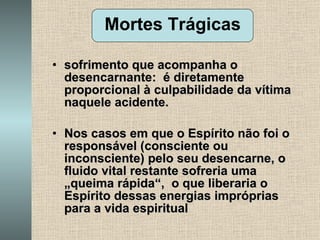 sofrimento que acompanha o desencarnante:  é diretamente proporcional à culpabilidade da vítima naquele acidente. Nos casos em que o Espírito não foi o responsável (consciente ou inconsciente) pelo seu desencarne, o fluido vital restante sofreria uma „queima rápida“,  o que liberaria o Espírito dessas energias impróprias para a vida espiritual Mortes Trágicas 