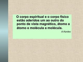 O corpo espiritual e o corpo físico estão aderidos um ao outro do ponto de vista magnético, átomo a átomo e molécula a molécula.   A.Kardec 