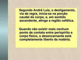 Segundo André Luiz, o desligamento, via de regra, inicia-se na porção caudal do corpo, e, em sentido ascendente, atinge a região cefálica. Quando não existir mais nenhum ponto de contato entre perispírito e corpo físico, o desencarnante está completamente liberto da matéria.   