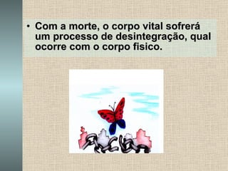 Com a morte, o corpo vital sofrerá um processo de desintegração, qual ocorre com o corpo fisico. 