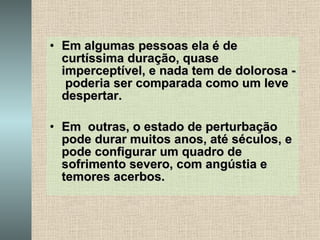 Em algumas pessoas ela é de curtíssima duração, quase imperceptível, e nada tem de dolorosa -  poderia ser comparada como um leve despertar. Em  outras, o estado de perturbação pode durar muitos anos, até séculos, e pode configurar um quadro de sofrimento severo, com angústia e temores acerbos. 