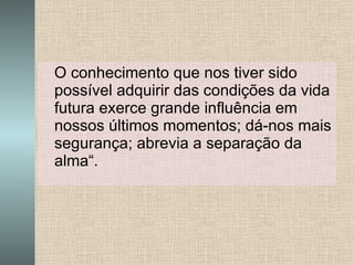 O conhecimento que nos tiver sido possível adquirir das condições da vida futura exerce grande influência em nossos últimos momentos; dá-nos mais segurança; abrevia a separação da alma“. 
