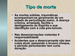 Tipo de morte As mortes súbitas, traumáticas acompanham-se geralmente de um estado de perturbação maior. A doença crônica, arrastada, facilita o desligamento do Espírito e sua identifição com a vida pós-túmulo. Nas desencarnações violentas  ≡ responsabilidade Acidentes que o desencarnante não tem culpa atual, passando o brusco choque, o periodo perturbardor tem curta duração. 