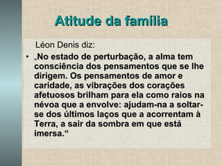 Atitude da família Léon Denis diz: „ No estado de perturbação, a alma tem consciência dos pensamentos que se lhe dirigem. Os pensamentos de amor e caridade, as vibrações dos corações afetuosos brilham para ela como raios na névoa que a envolve: ajudam-na a soltar-se dos últimos laços que a acorrentam à Terra, a sair da sombra em que está imersa.“ 
